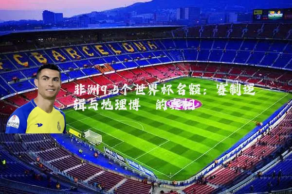 非洲9.5个世界杯名额:赛制逻辑与地理博弈的真相