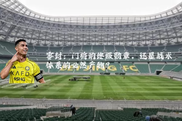 零封:门将的终极勋章,还是战术体系的必然产物?